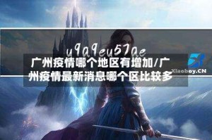 广州疫情哪个地区有增加/广州疫情最新消息哪个区比较多